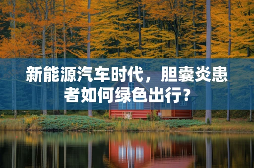 新能源汽车时代，胆囊炎患者如何绿色出行？