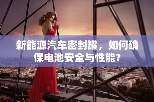新能源汽车密封罐，如何确保电池安全与性能？
