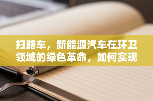 扫路车，新能源汽车在环卫领域的绿色革命，如何实现高效与环保的双重飞跃？
