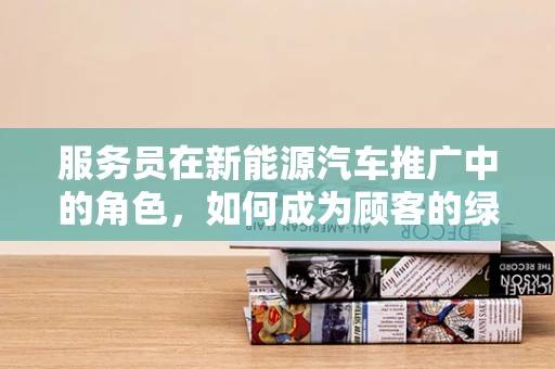 服务员在新能源汽车推广中的角色，如何成为顾客的绿色向导？