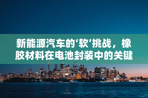 新能源汽车的‘软’挑战，橡胶材料在电池封装中的关键作用