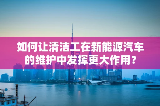 如何让清洁工在新能源汽车的维护中发挥更大作用？