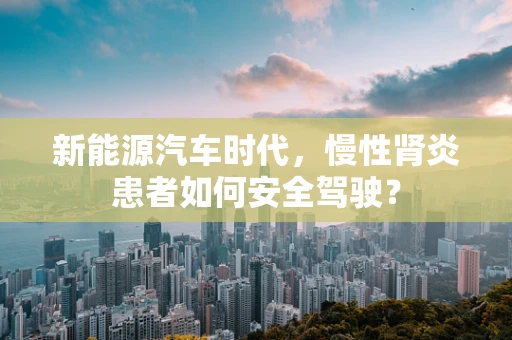 新能源汽车时代，慢性肾炎患者如何安全驾驶？