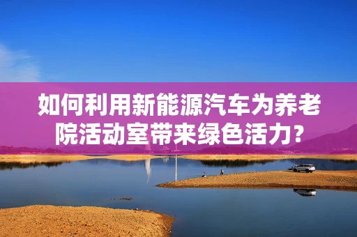 如何利用新能源汽车为养老院活动室带来绿色活力？