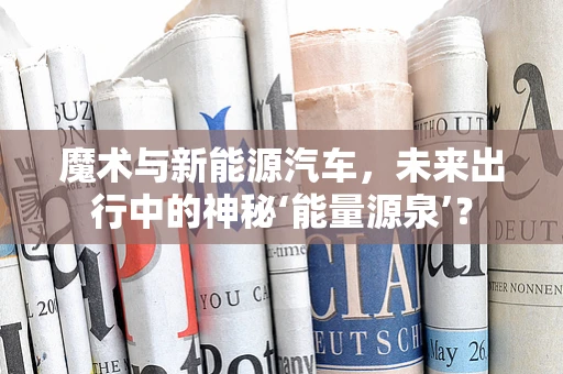 魔术与新能源汽车，未来出行中的神秘‘能量源泉’？