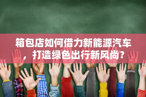 箱包店如何借力新能源汽车，打造绿色出行新风尚？