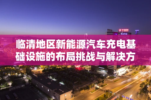临清地区新能源汽车充电基础设施的布局挑战与解决方案