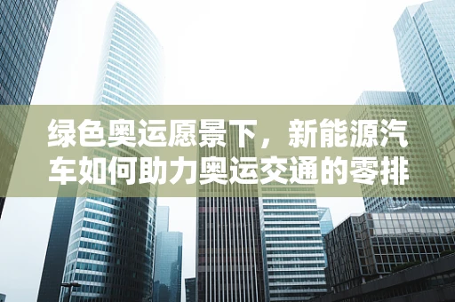 绿色奥运愿景下，新能源汽车如何助力奥运交通的零排放转型？