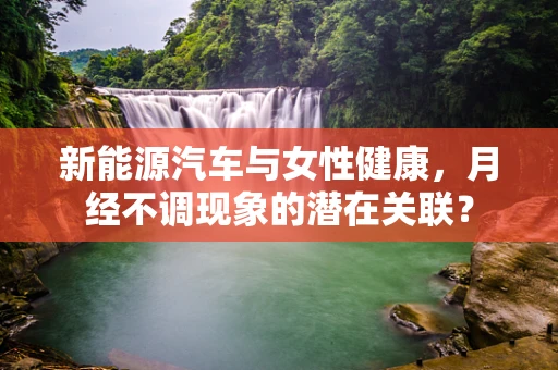 新能源汽车与女性健康，月经不调现象的潜在关联？
