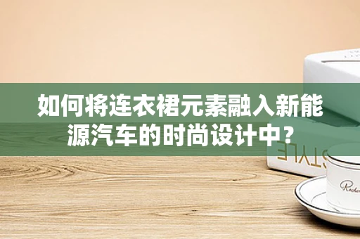 如何将连衣裙元素融入新能源汽车的时尚设计中？
