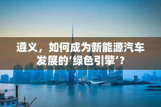 遵义，如何成为新能源汽车发展的‘绿色引擎’？