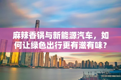 麻辣香锅与新能源汽车，如何让绿色出行更有滋有味？