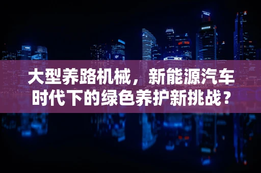 大型养路机械，新能源汽车时代下的绿色养护新挑战？