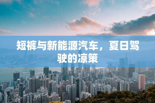 短裤与新能源汽车，夏日驾驶的凉策