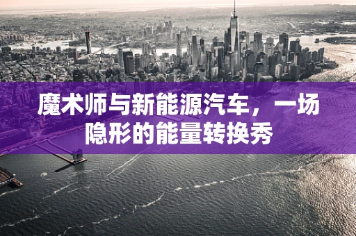 魔术师与新能源汽车，一场隐形的能量转换秀