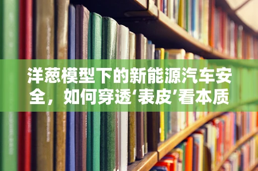 洋葱模型下的新能源汽车安全，如何穿透‘表皮’看本质？
