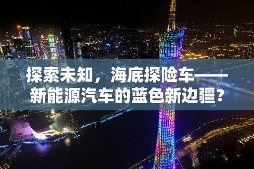 探索未知，海底探险车——新能源汽车的蓝色新边疆？