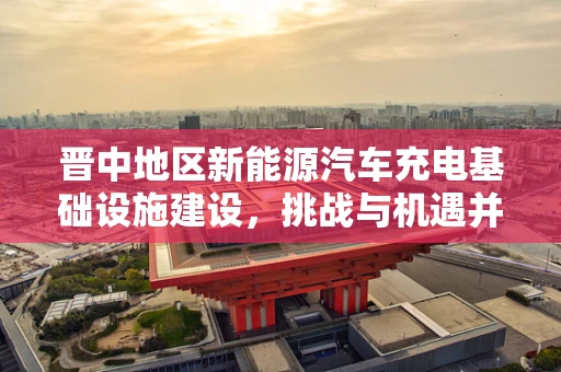 晋中地区新能源汽车充电基础设施建设，挑战与机遇并存