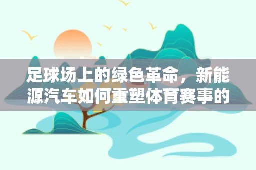 足球场上的绿色革命，新能源汽车如何重塑体育赛事的出行方式？