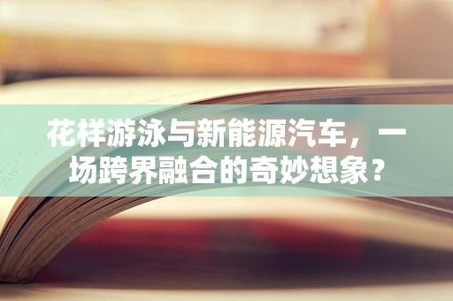 花样游泳与新能源汽车，一场跨界融合的奇妙想象？
