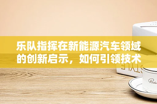 乐队指挥在新能源汽车领域的创新启示，如何引领技术‘合奏’的和谐与高效？