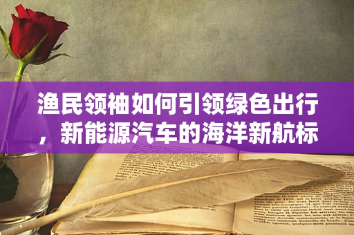 渔民领袖如何引领绿色出行，新能源汽车的海洋新航标？