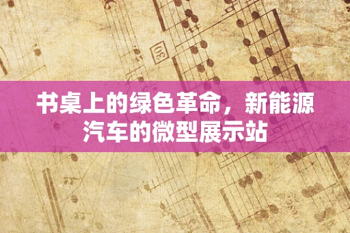 书桌上的绿色革命，新能源汽车的微型展示站