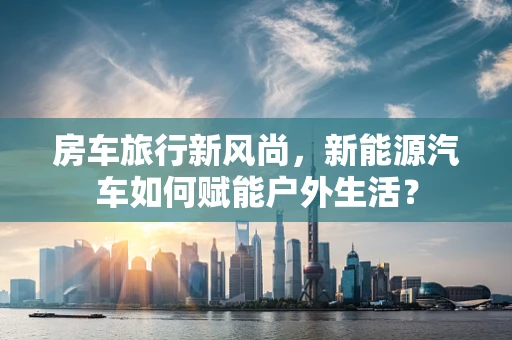 房车旅行新风尚，新能源汽车如何赋能户外生活？