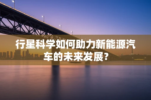 行星科学如何助力新能源汽车的未来发展? 行星科学如何助力新能源汽车的未来发展?