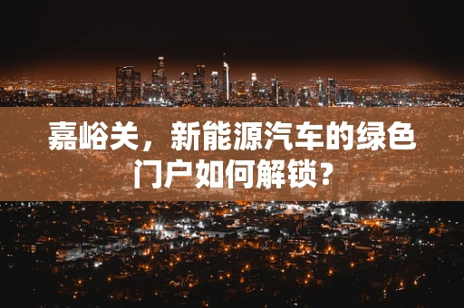 嘉峪关，新能源汽车的绿色门户如何解锁？