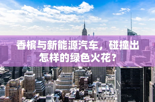 香槟与新能源汽车，碰撞出怎样的绿色火花？