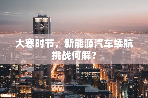 大寒时节，新能源汽车续航挑战何解？
