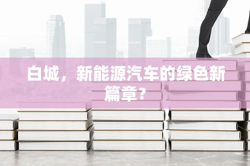 白城，新能源汽车的绿色新篇章？
