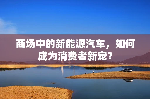 商场中的新能源汽车，如何成为消费者新宠？