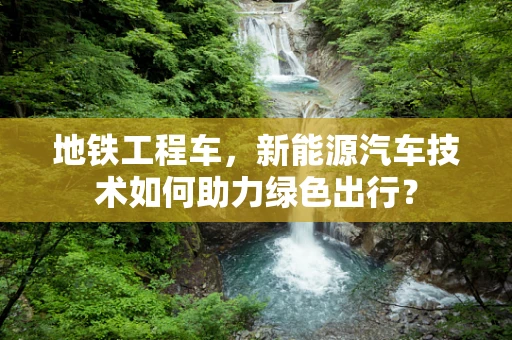 地铁工程车，新能源汽车技术如何助力绿色出行？