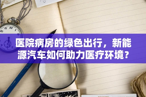 医院病房的绿色出行，新能源汽车如何助力医疗环境？