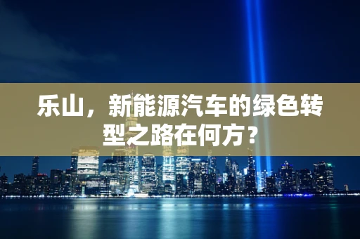 乐山，新能源汽车的绿色转型之路在何方？