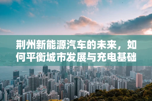 荆州新能源汽车的未来，如何平衡城市发展与充电基础设施建设？