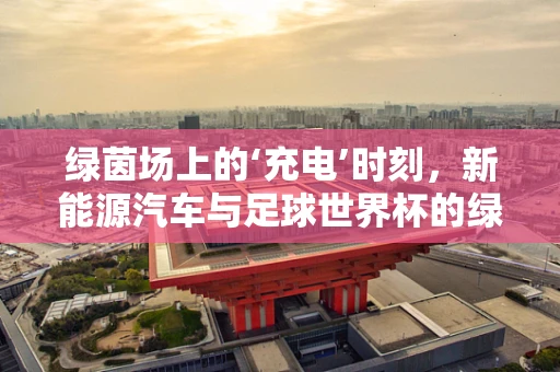 绿茵场上的‘充电’时刻，新能源汽车与足球世界杯的绿色碰撞