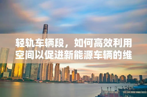 轻轨车辆段，如何高效利用空间以促进新能源车辆的维护与充电？