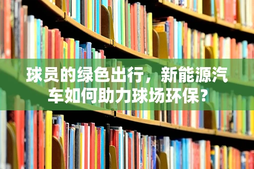 球员的绿色出行，新能源汽车如何助力球场环保？