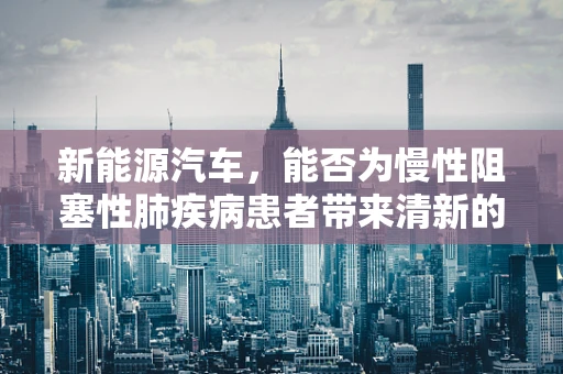 新能源汽车，能否为慢性阻塞性肺疾病患者带来清新的出行选择？