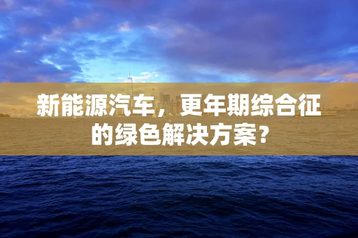 新能源汽车，更年期综合征的绿色解决方案？