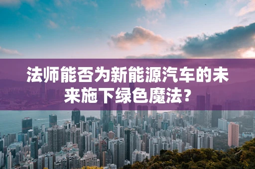法师能否为新能源汽车的未来施下绿色魔法？