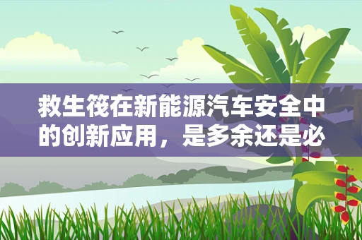 救生筏在新能源汽车安全中的创新应用，是多余还是必要？