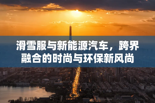滑雪服与新能源汽车，跨界融合的时尚与环保新风尚