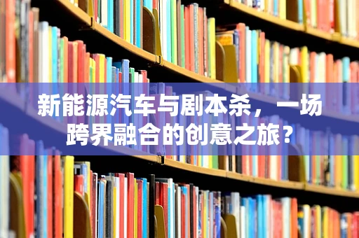 新能源汽车与剧本杀，一场跨界融合的创意之旅？