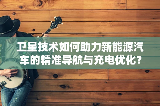 卫星技术如何助力新能源汽车的精准导航与充电优化？