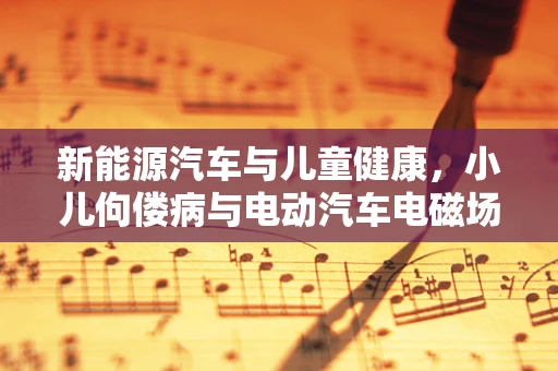 新能源汽车与儿童健康，小儿佝偻病与电动汽车电磁场的关系