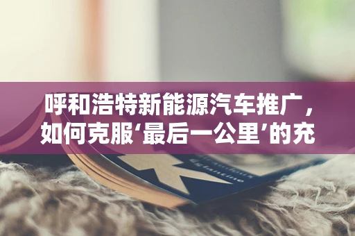 呼和浩特新能源汽车推广，如何克服‘最后一公里’的充电难题？